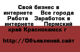 Свой бизнес в интернете. - Все города Работа » Заработок в интернете   . Пермский край,Краснокамск г.